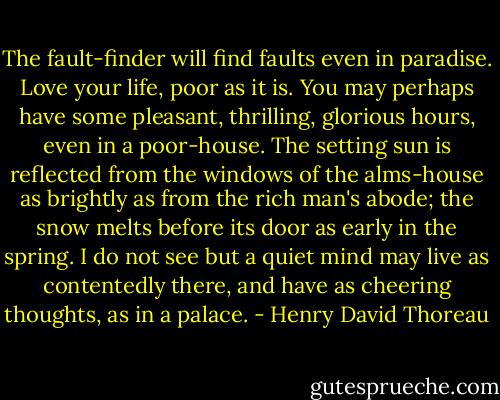The fault-finder will find faults even in paradise. Love your life, poor as it is. You may perhaps have some pleasant, thrilling, glorious hours, even in a poor-house. The setting sun is reflected from the windows of the alms-house as brightly as from the rich man's abode; the snow melts before its door as early in the spring. I do not see but a quiet mind may live as contentedly there, and have as cheering thoughts, as in a palace. - Henry David Thoreau