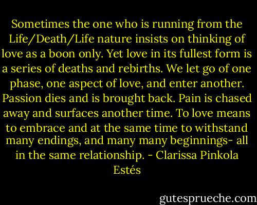 Sometimes the one who is running from the Life/Death/Life nature insists on thinking of love as a boon only. Yet love in its fullest form is a series of deaths and rebirths. We let go of one phase, one aspect of love, and enter another. Passion dies and is brought back. Pain is chased away and surfaces another time. To love means to embrace and at the same time to withstand many endings, and many many beginnings- all in the same relationship. - Clarissa Pinkola Estés