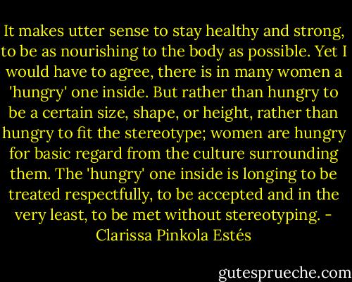 It makes utter sense to stay healthy and strong, to be as nourishing to the body as possible. Yet I would have to agree, there is in many women a 'hungry' one inside. But rather than hungry to be a certain size, shape, or height, rather than hungry to fit the stereotype; women are hungry for basic regard from the culture surrounding them. The 'hungry' one inside is longing to be treated respectfully, to be accepted and in the very least, to be met without stereotyping. - Clarissa Pinkola Estés
