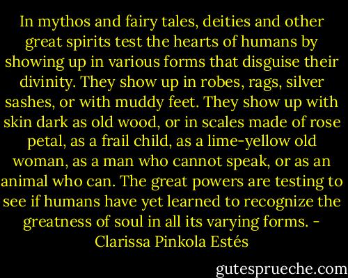 In mythos and fairy tales, deities and other great spirits test the hearts of humans by showing up in various forms that disguise their divinity. They show up in robes, rags, silver sashes, or with muddy feet. They show up with skin dark as old wood, or in scales made of rose petal, as a frail child, as a lime-yellow old woman, as a man who cannot speak, or as an animal who can. The great powers are testing to see if humans have yet learned to recognize the greatness of soul in all its varying forms. - Clarissa Pinkola Estés