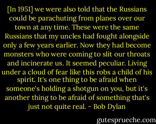 [In 1951] we were also told that the Russians could be parachuting from planes over our town at any time. These were the same Russians that my uncles had fought alongside only a few years earlier. Now they had become monsters who were coming to slit our throats and incinerate us. It seemed peculiar. Living under a cloud of fear like this robs a child of his spirit. It's one thing to be afraid when someone's holding a shotgun on you, but it's another thing to be afraid of something that's just not quite real. - Bob Dylan