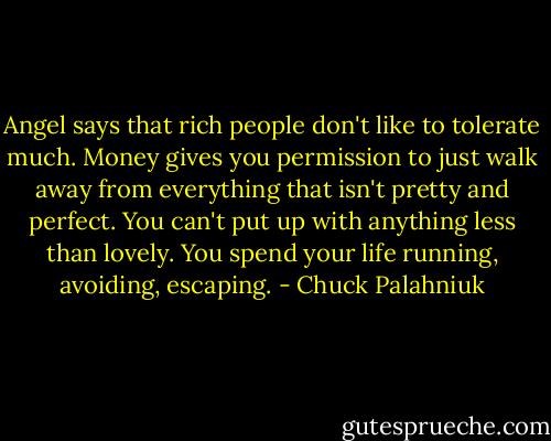 Angel says that rich people don't like to tolerate much. Money gives you permission to just walk away from everything that isn't pretty and perfect. You can't put up with anything less than lovely. You spend your life running, avoiding, escaping. - Chuck Palahniuk
