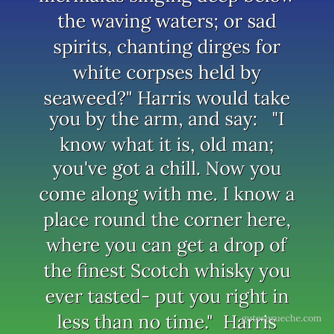 You can never rouse Harris. There is no poetry about Harris- no wild yearning for the unattainable. Harris never "weeps, he knows not why." If Harris's eyes fill with tears, you can bet it is because Harris has been eating raw onions, or has put too much Worcester over his chop.<br /><br />If you were to stand at night by the sea-shore with Harris, and say:<br /><br />"Hark! do you not hear? Is it but the mermaids singing deep below the waving waters; or sad spirits, chanting dirges for white corpses held by seaweed?" Harris would take you by the arm, and say:<br /> <br />"I know what it is, old man; you've got a chill. Now you come along with me. I know a place round the corner here, where you can get a drop of the finest Scotch whisky you ever tasted- put you right in less than no time."<br /><br />Harris always does know a place round the corner where you can get something brilliant in the drinking line. I believe that if you met Harris up in Paradise (supposing such a thing likely), he would immediately greet you with:<br /><br />"So glad you've come, old fellow; I've found a nice place round the corner here, where you can get some really first-class nectar. - Jerome K. Jerome