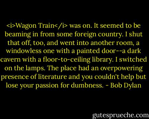 <i>Wagon Train</i> was on. It seemed to be beaming in from some foreign country. I shut that off, too, and went into another room, a windowless one with a painted door--a dark cavern with a floor-to-ceiling library. I switched on the lamps. The place had an overpowering presence of literature and you couldn't help but lose your passion for dumbness. - Bob Dylan