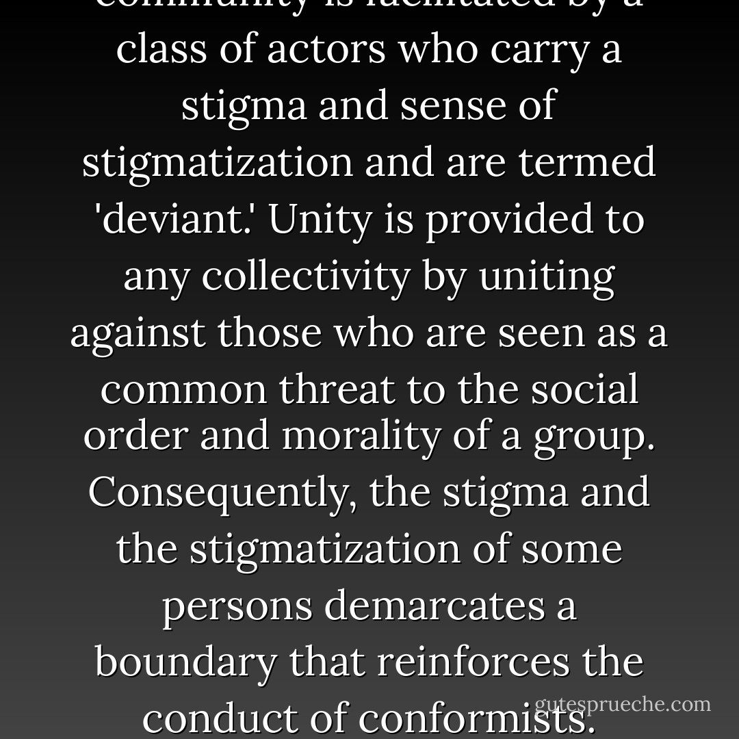 This is what one of the founding fathers of sociology, Emile Durkheim, meant when he wrote in 1895 that the establishment of a sense of community is facilitated by a class of actors who carry a stigma and sense of stigmatization and are termed 'deviant.' Unity is provided to any collectivity by uniting against those who are seen as a common threat to the social order and morality of a group. Consequently, the stigma and the stigmatization of some persons demarcates a boundary that reinforces the conduct of conformists. Therefore, a collective sense of morality is achieved by the creation of stigma and stigmatization and deviance. - Gerhard Falk