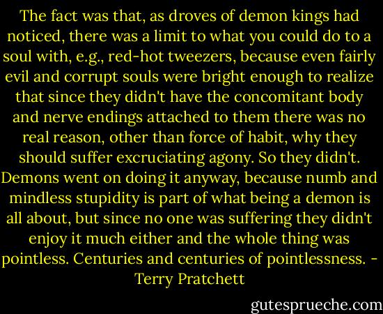 The fact was that, as droves of demon kings had noticed, there was a limit to what you could do to a soul with, e.g., red-hot tweezers, because even fairly evil and corrupt souls were bright enough to realize that since they didn't have the concomitant body and nerve endings attached to them there was no real reason, other than force of habit, why they should suffer excruciating agony. So they didn't. Demons went on doing it anyway, because numb and mindless stupidity is part of what being a demon is all about, but since no one was suffering they didn't enjoy it much either and the whole thing was pointless. Centuries and centuries of pointlessness. - Terry Pratchett