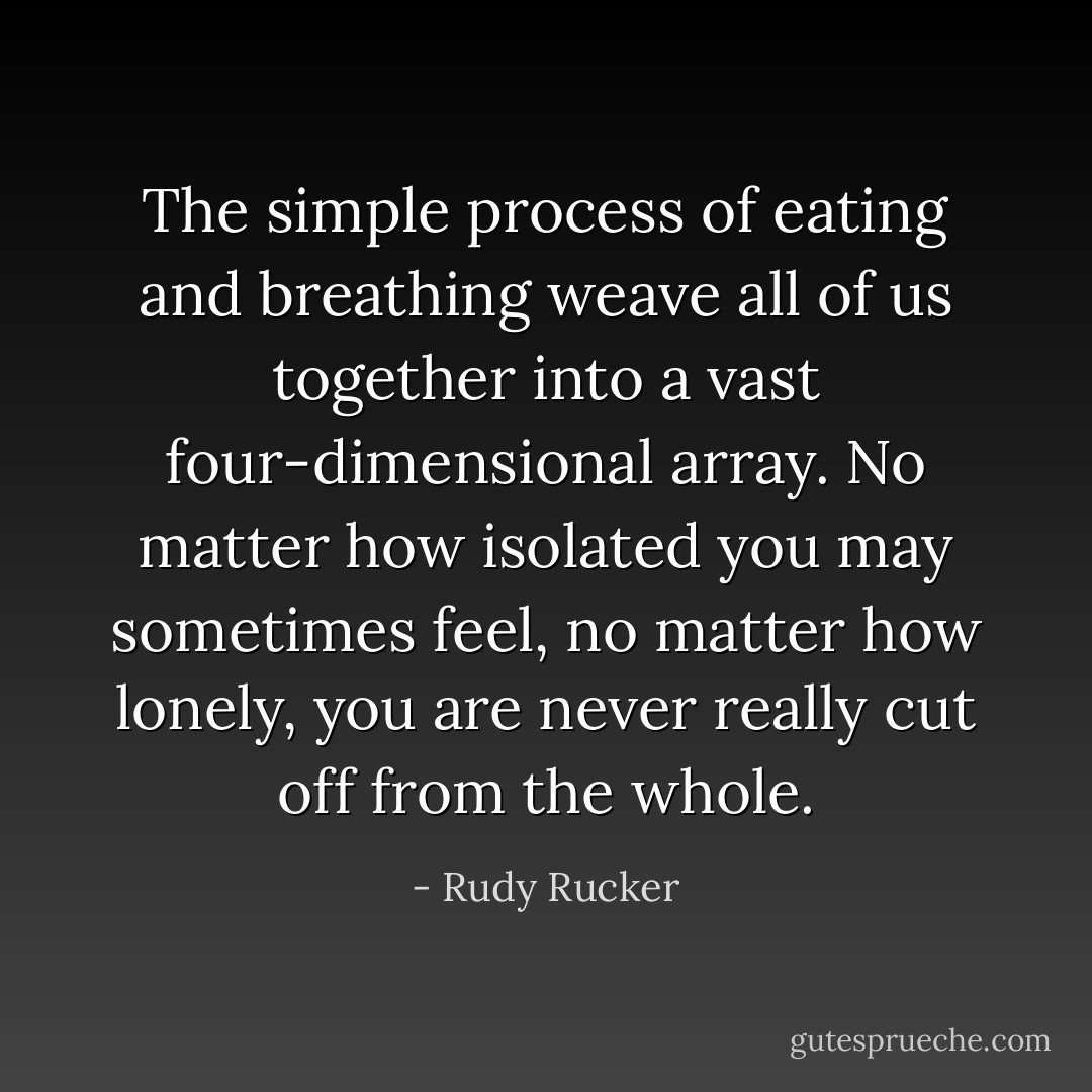 The simple process of eating and breathing weave all of us together into a vast four-dimensional array. No matter how isolated you may sometimes feel, no matter how lonely, you are never really cut off from the whole. - Rudy Rucker