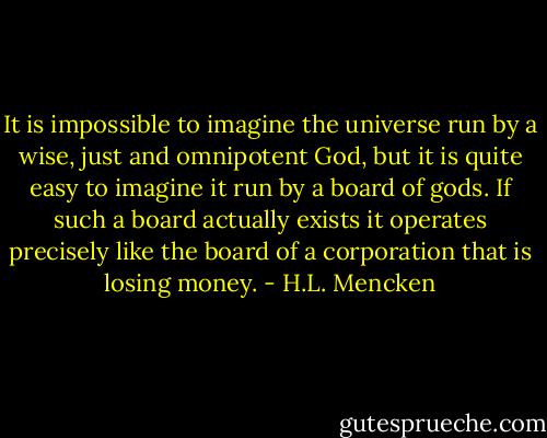 It is impossible to imagine the universe run by a wise, just and omnipotent God, but it is quite easy to imagine it run by a board of gods. If such a board actually exists it operates precisely like the board of a corporation that is losing money. - H.L. Mencken