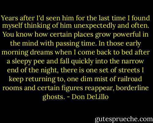 Years after I'd seen him for the last time I found myself thinking of him unexpectedly and often. You know how certain places grow powerful in the mind with passing time. In those early morning dreams when I come back to bed after a sleepy pee and fall quickly into the narrow end of the night, there is one set of streets I keep returning to, one dim mist of railroad rooms and certain figures reappear, borderline ghosts. - Don DeLillo