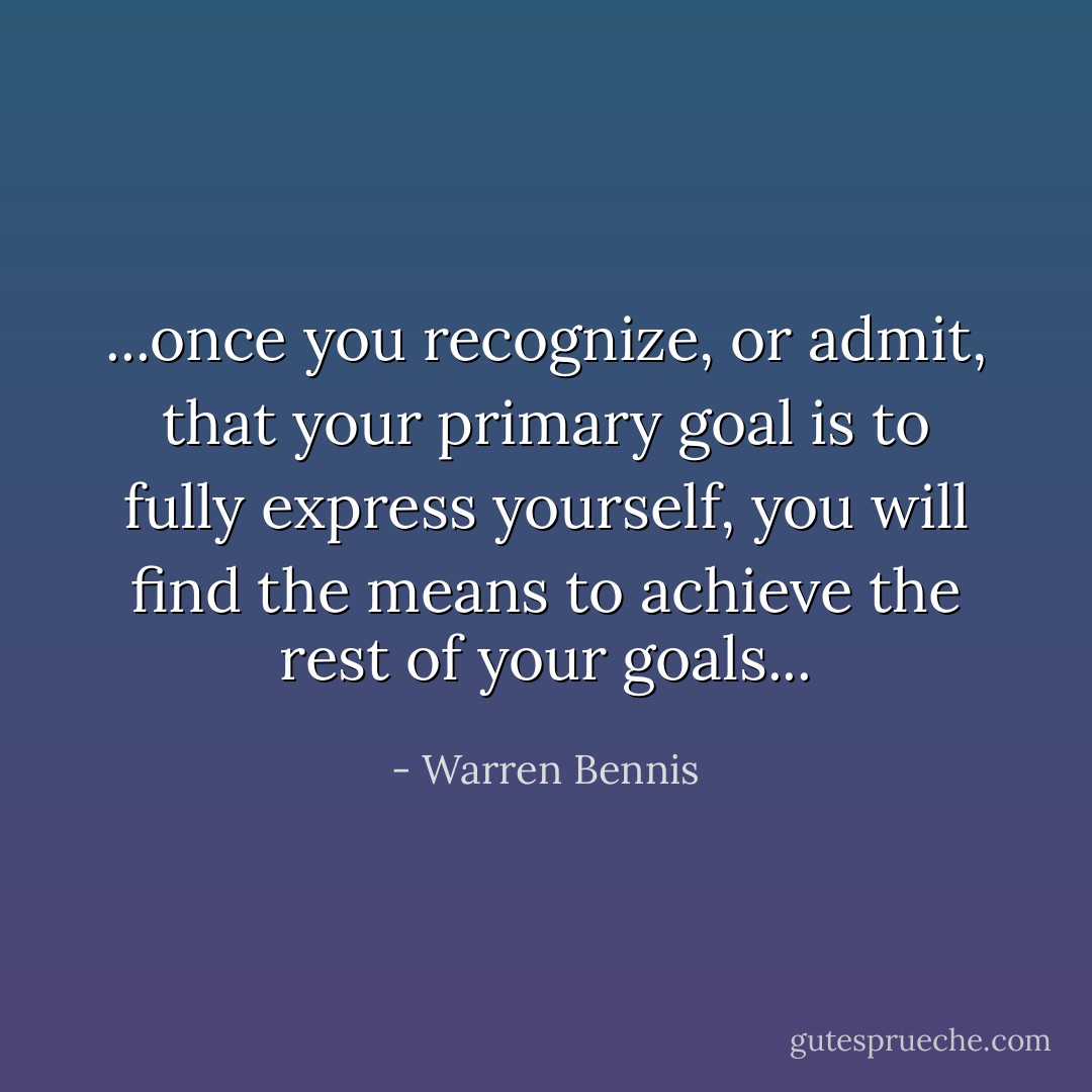 ...once you recognize, or admit, that your primary goal is to fully express yourself, you will find the means to achieve the rest of your goals... - Warren Bennis