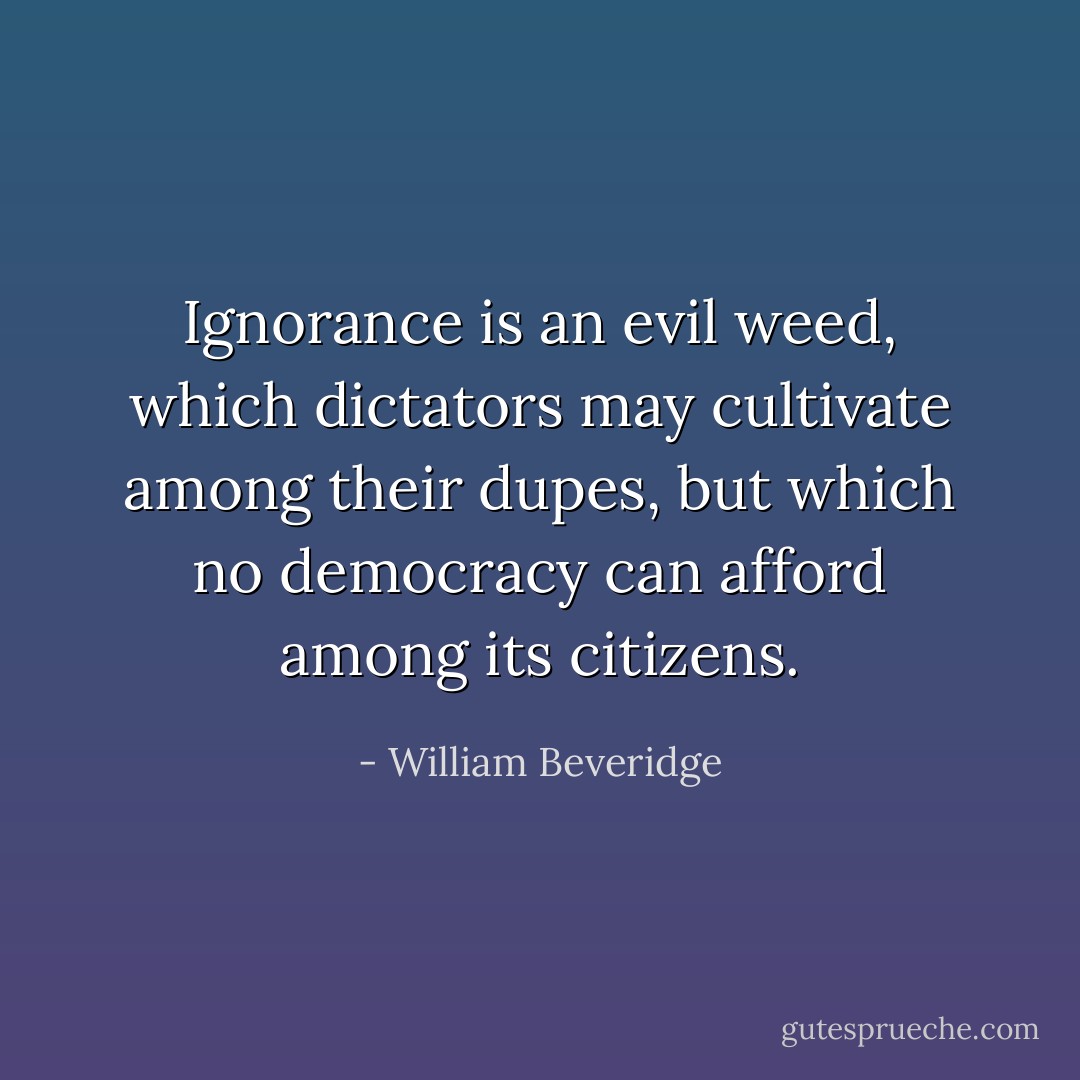 Ignorance is an evil weed, which dictators may cultivate among their dupes, but which no democracy can afford among its citizens. - William Beveridge