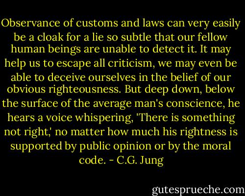 Observance of customs and laws can very easily be a cloak for a lie so subtle that our fellow human beings are unable to detect it. It may help us to escape all criticism, we may even be able to deceive ourselves in the belief of our obvious righteousness. But deep down, below the surface of the average man's conscience, he hears a voice whispering, 'There is something not right,' no matter how much his rightness is supported by public opinion or by the moral code. - C.G. Jung