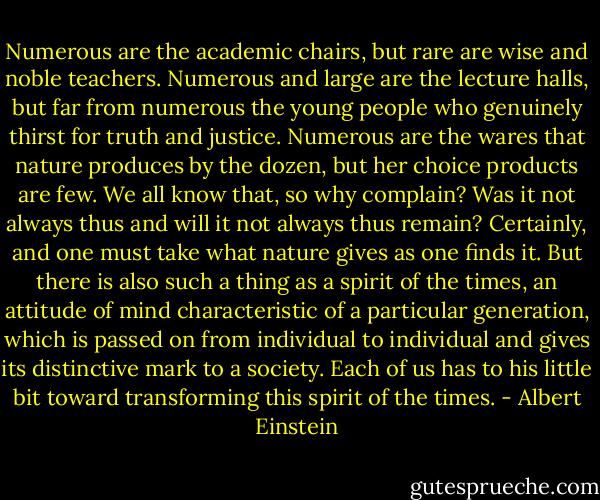 Numerous are the academic chairs, but rare are wise and noble teachers. Numerous and large are the lecture halls, but far from numerous the young people who genuinely thirst for truth and justice. Numerous are the wares that nature produces by the dozen, but her choice products are few.<br />We all know that, so why complain? Was it not always thus and will it not always thus remain? Certainly, and one must take what nature gives as one finds it. But there is also such a thing as a spirit of the times, an attitude of mind characteristic of a particular generation, which is passed on from individual to individual and gives its distinctive mark to a society. Each of us has to his little bit toward transforming this spirit of the times. - Albert Einstein