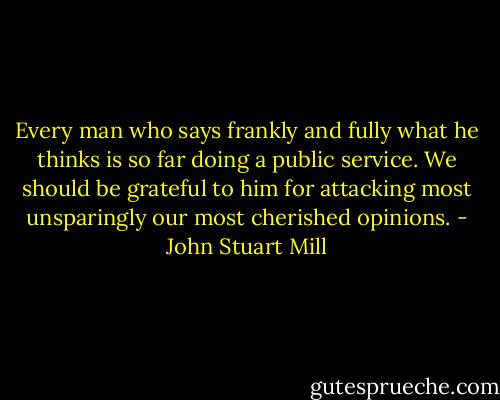 Every man who says frankly and fully what he thinks is so far doing a public service. We should be grateful to him for attacking most unsparingly our most cherished opinions. - John Stuart Mill