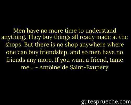 Men have no more time to understand anything. They buy things all ready made at the shops. But there is no shop anywhere where one can buy friendship, and so men have no friends any more. If you want a friend, tame me... - Antoine de Saint-Exupéry