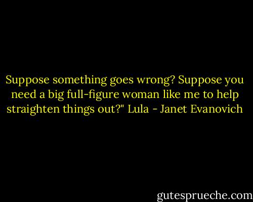 Suppose something goes wrong? Suppose you need a big full-figure woman like me to help straighten things out?"<br />Lula - Janet Evanovich