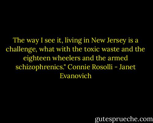 The way I see it, living in New Jersey is a challenge, what with the toxic waste and the eighteen wheelers and the armed schizophrenics."<br />Connie Rosolli - Janet Evanovich