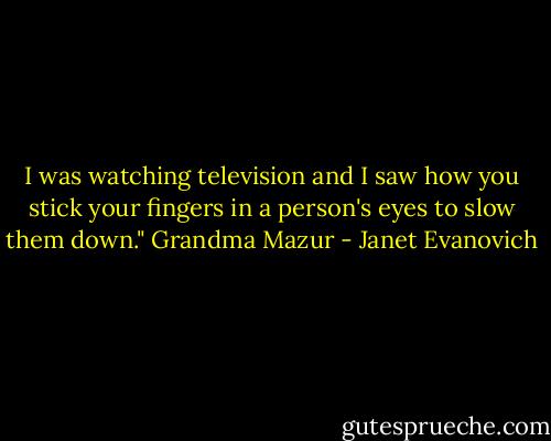 I was watching television and I saw how you stick your fingers in a person's eyes to slow them down."<br />Grandma Mazur - Janet Evanovich