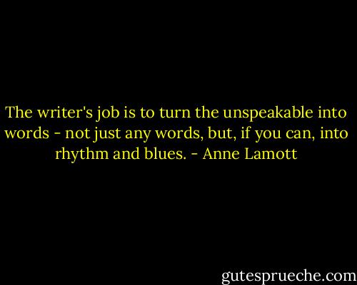 The writer's job is to turn the unspeakable into words - not just any words, but, if you can, into rhythm and blues. - Anne Lamott