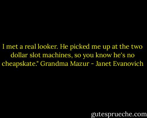 I met a real looker. He picked me up at the two dollar slot machines, so you know he's no cheapskate."<br />Grandma Mazur - Janet Evanovich