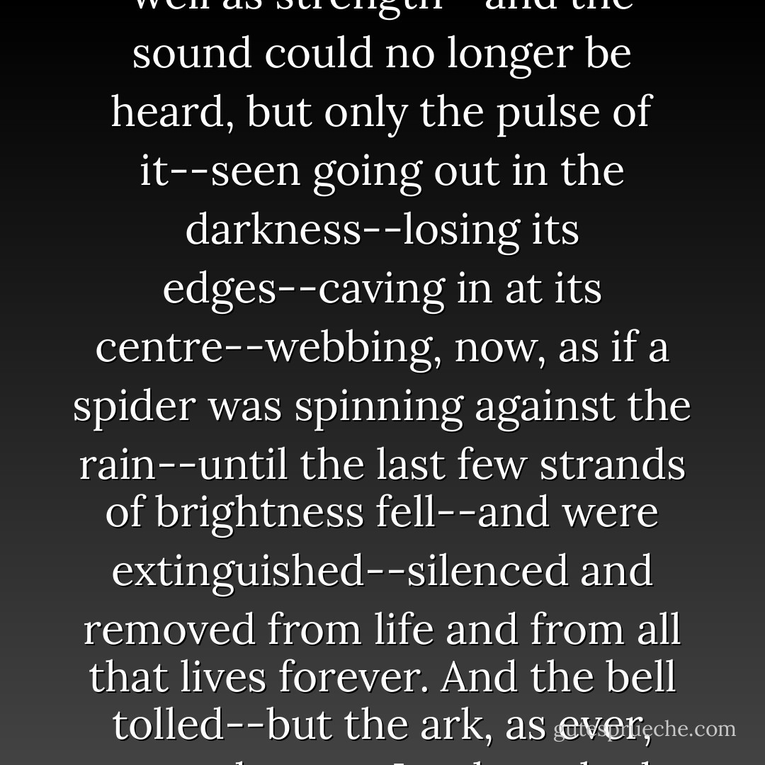...with every new manoeuvre, the light was growing dimmer--fading by numbers as well as strength--and the sound could no longer be heard, but only the pulse of it--seen going out in the darkness--losing its edges--caving in at its centre--webbing, now, as if a spider was spinning against the rain--until the last few strands of brightness fell--and were extinguished--silenced and removed from life and from all that lives forever.<br />And the bell tolled--but the ark, as ever, was adamant. Its shape had taken on a voice. And the voice said: no. - Timothy Findley