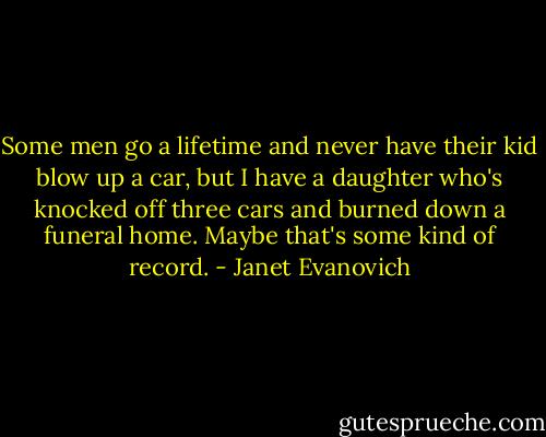 Some men go a lifetime and never have their kid blow up a car, but I have a daughter who's knocked off three cars and burned down a funeral home. Maybe that's some kind of record. - Janet Evanovich