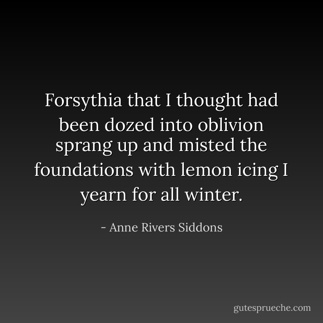 Forsythia that I thought had been dozed into oblivion sprang up and misted the foundations with lemon icing I yearn for all winter. - Anne Rivers Siddons