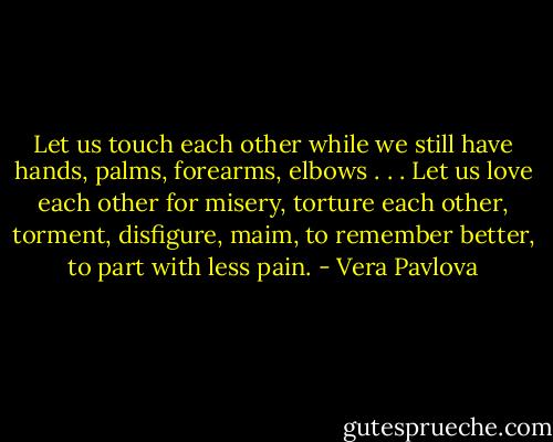 Let us touch each other<br />while we still have hands,<br />palms, forearms, elbows . . .<br />Let us love each other for misery,<br />torture each other, torment,<br />disfigure, maim,<br />to remember better,<br />to part with less pain. - Vera Pavlova