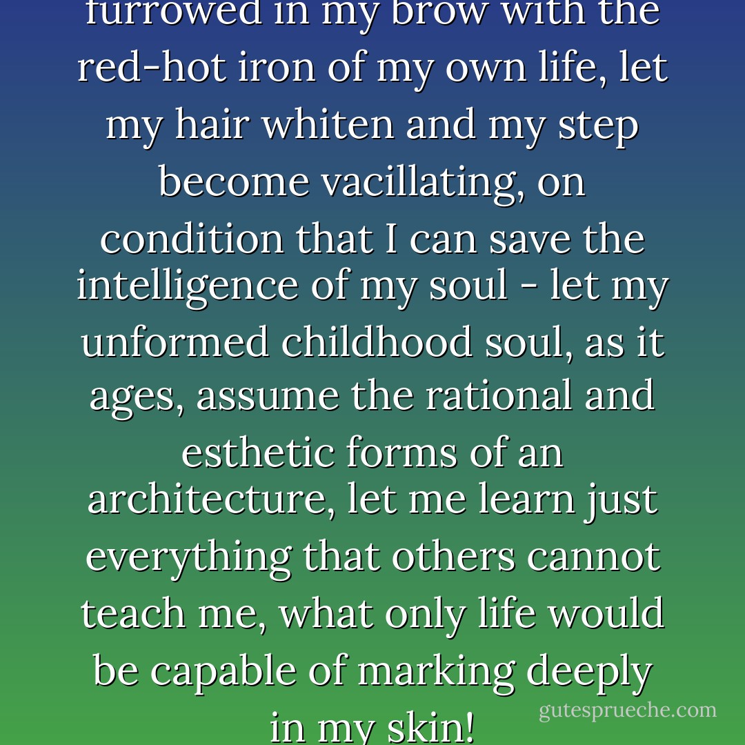 Let the labyrinth of wrinkles be furrowed in my brow with the red-hot iron of my own life, let my hair whiten and my step become vacillating, on condition that I can save the intelligence of my soul - let my unformed childhood soul, as it ages, assume the rational and esthetic forms of an architecture, let me learn just everything that others cannot teach me, what only life would be capable of marking deeply in my skin! - Salvador Dalí