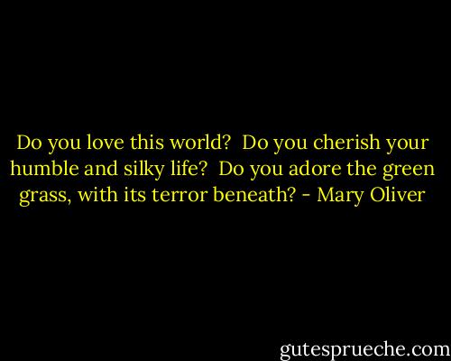 Do you love this world? <br />Do you cherish your humble and silky life? <br />Do you adore the green grass, with its terror beneath? - Mary Oliver