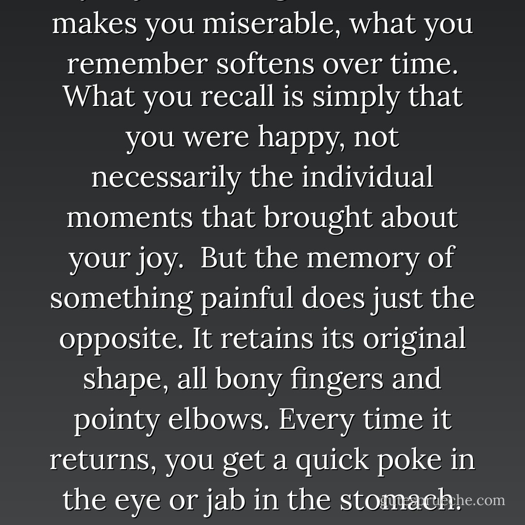 Unhappy memories are persistent. They're specific, and it's the details that refuse to leave us alone. Though a happy memory may stay with you just as long as one that makes you miserable, what you remember softens over time. What you recall is simply that you were happy, not necessarily the individual moments that brought about your joy.<br /><br />But the memory of something painful does just the opposite. It retains its original shape, all bony fingers and pointy elbows. Every time it returns, you get a quick poke in the eye or jab in the stomach. The memory of being unhappy has the power to hurt us long after the fact. We feel the injury anew each and every time we think of it. - Cameron Dokey