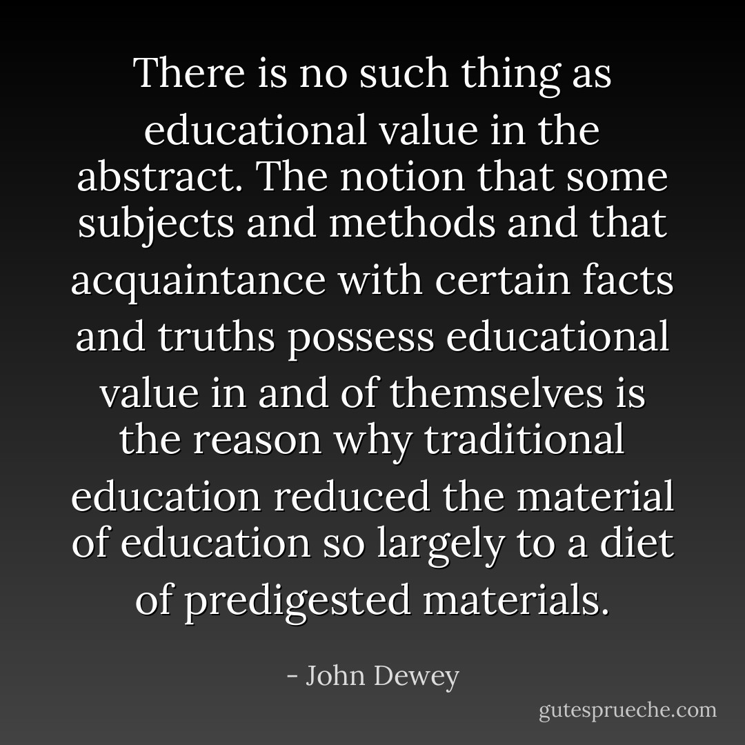 There is no such thing as educational value in the abstract. The notion that some subjects and methods and that acquaintance with certain facts and truths possess educational value in and of themselves is the reason why traditional education reduced the material of education so largely to a diet of predigested materials. - John Dewey