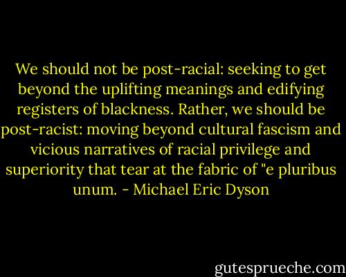 We should not be post-racial: seeking to get beyond the uplifting meanings and edifying registers of blackness. Rather, we should be post-racist: moving beyond cultural fascism and vicious narratives of racial privilege and superiority that tear at the fabric of "e pluribus unum. - Michael Eric Dyson