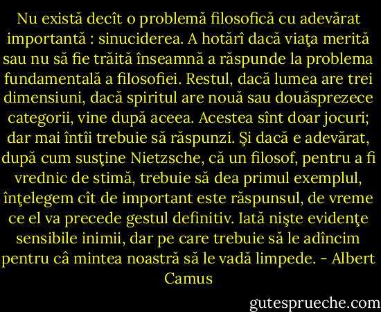 Nu există decît o problemă filosofică cu adevărat impor­tantă : sinuciderea. A hotărî dacă viaţa merită sau nu să fie trăită înseamnă a răspunde la problema fundamentală a filosofiei. Restul, dacă lumea are trei dimensiuni, dacă spiritul are nouă sau douăsprezece categorii, vine după aceea. Aces­tea sînt doar jocuri; dar mai întîi trebuie să răspunzi. Şi dacă e adevărat, după cum susţine Nietzsche, că un filosof, pentru a fi vrednic de stimă, trebuie să dea primul exemplul, înţele­gem cît de important este răspunsul, de vreme ce el va pre­cede gestul definitiv. Iată nişte evidenţe sensibile inimii, dar pe care trebuie să le adîncim pentru câ mintea noastră să le vadă limpede. - Albert Camus