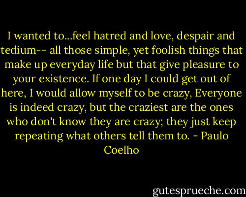 I wanted to...feel hatred and love, despair and tedium-- all those simple, yet foolish things that make up everyday life but that give pleasure to your existence. If one day I could get out of here, I would allow myself to be crazy, Everyone is indeed crazy, but the craziest are the ones who don't know they are crazy; they just keep repeating what others tell them to. - Paulo Coelho