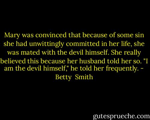 Mary was convinced that because of some sin she had unwittingly committed in her life, she was mated with the devil himself. She really believed this because her husband told her so. "I am the devil himself," he told her frequently. - Betty  Smith