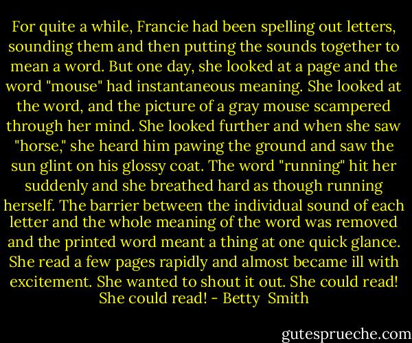 For quite a while, Francie had been spelling out letters, sounding them and then putting the sounds together to mean a word. But one day, she looked at a page and the word "mouse" had instantaneous meaning. She looked at the word, and the picture of a gray mouse scampered through her mind. She looked further and when she saw "horse," she heard him pawing the ground and saw the sun glint on his glossy coat. The word "running" hit her suddenly and she breathed hard as though running herself. The barrier between the individual sound of each letter and the whole meaning of the word was removed and the printed word meant a thing at one quick glance. She read a few pages rapidly and almost became ill with excitement. She wanted to shout it out. She could read! She could read! - Betty  Smith