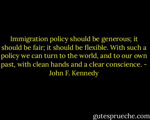 Immigration policy should be<br />generous; it should be fair; it should<br />be flexible. With such a policy we<br />can turn to the world, and to our own<br />past, with clean hands and a clear<br />conscience. - John F. Kennedy