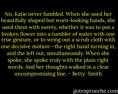 No, Katie never fumbled. When she used her beautifully shaped but worn-looking hands, she used them with surety, whether it was to put a broken flower into a tumbler of water with one true gesture, or to wring out a scrub cloth with one decisive motion--the right hand turning in, and the left out, simultaneously. When she spoke, she spoke truly with the plain right words. And her thoughts walked in a clear uncompromising line. - Betty  Smith