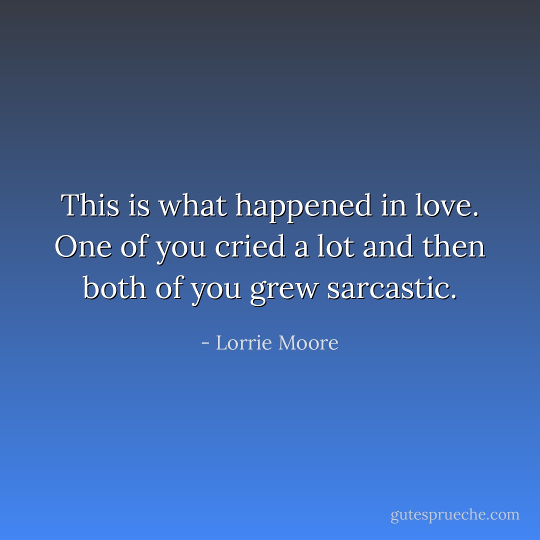 This is what happened in love. One of you cried a lot and then both of you grew sarcastic. - Lorrie Moore