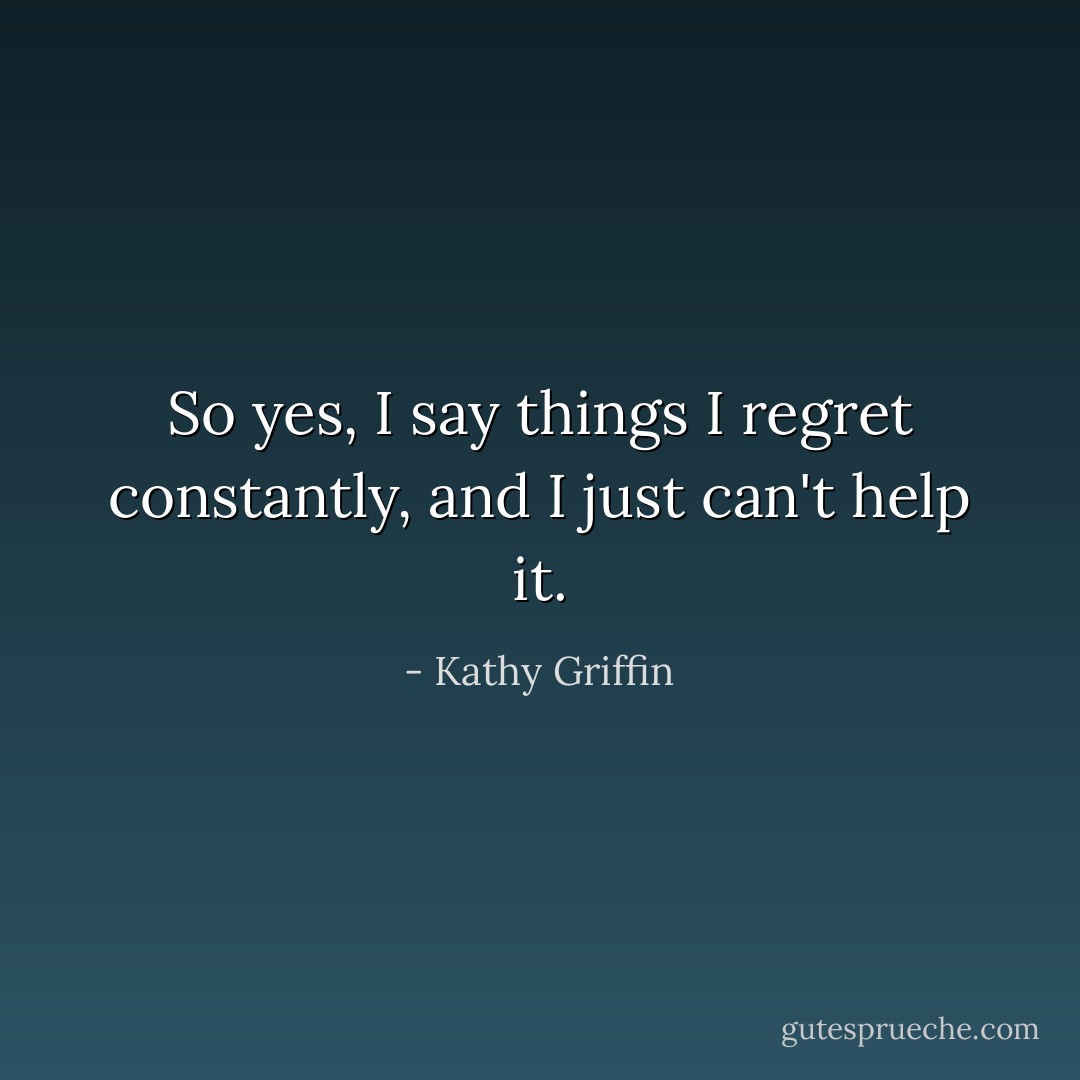 So yes, I say things I regret constantly, and I just can't help it. - Kathy Griffin