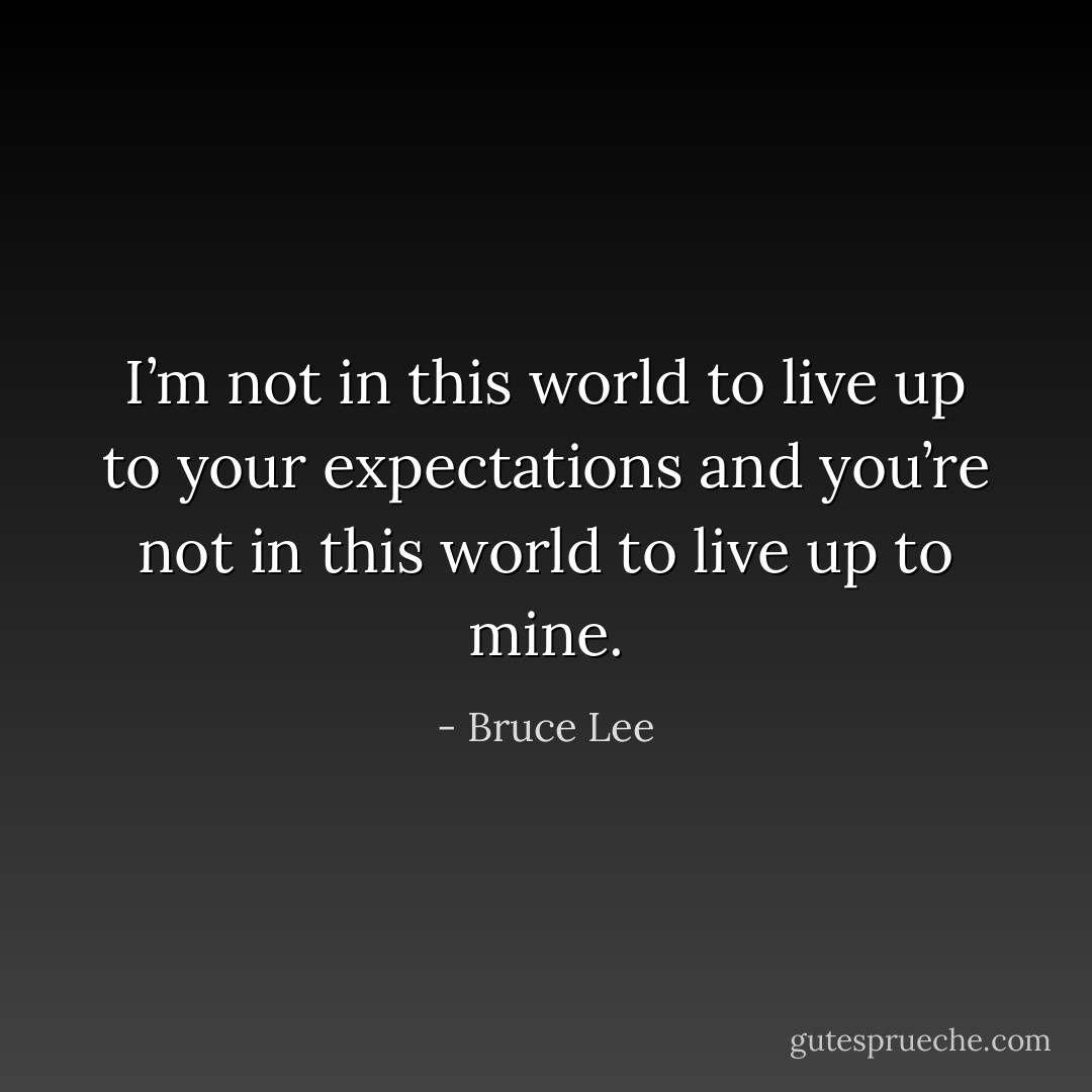 I’m not in this world to live up to your expectations and you’re not in this world to live up to mine. - Bruce Lee