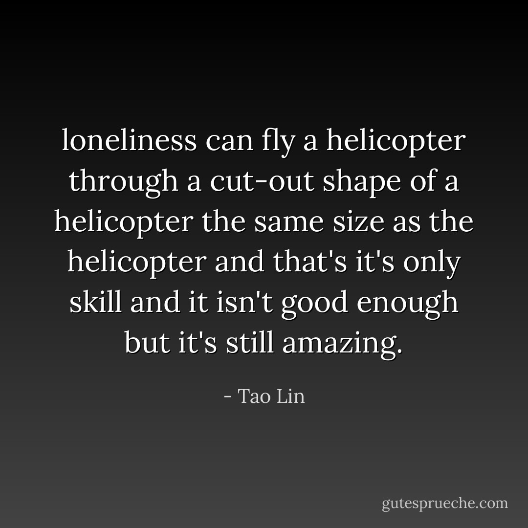 loneliness can fly a helicopter through a cut-out shape<br />of a helicopter the same size as the helicopter<br />and that's it's only skill<br />and it isn't good enough<br />but it's still amazing. - Tao Lin