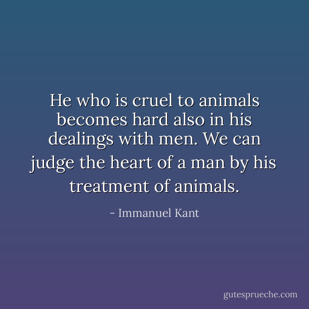He who is cruel to animals becomes hard also in his dealings with men. We can judge the heart of a man by his treatment of animals. - Immanuel Kant