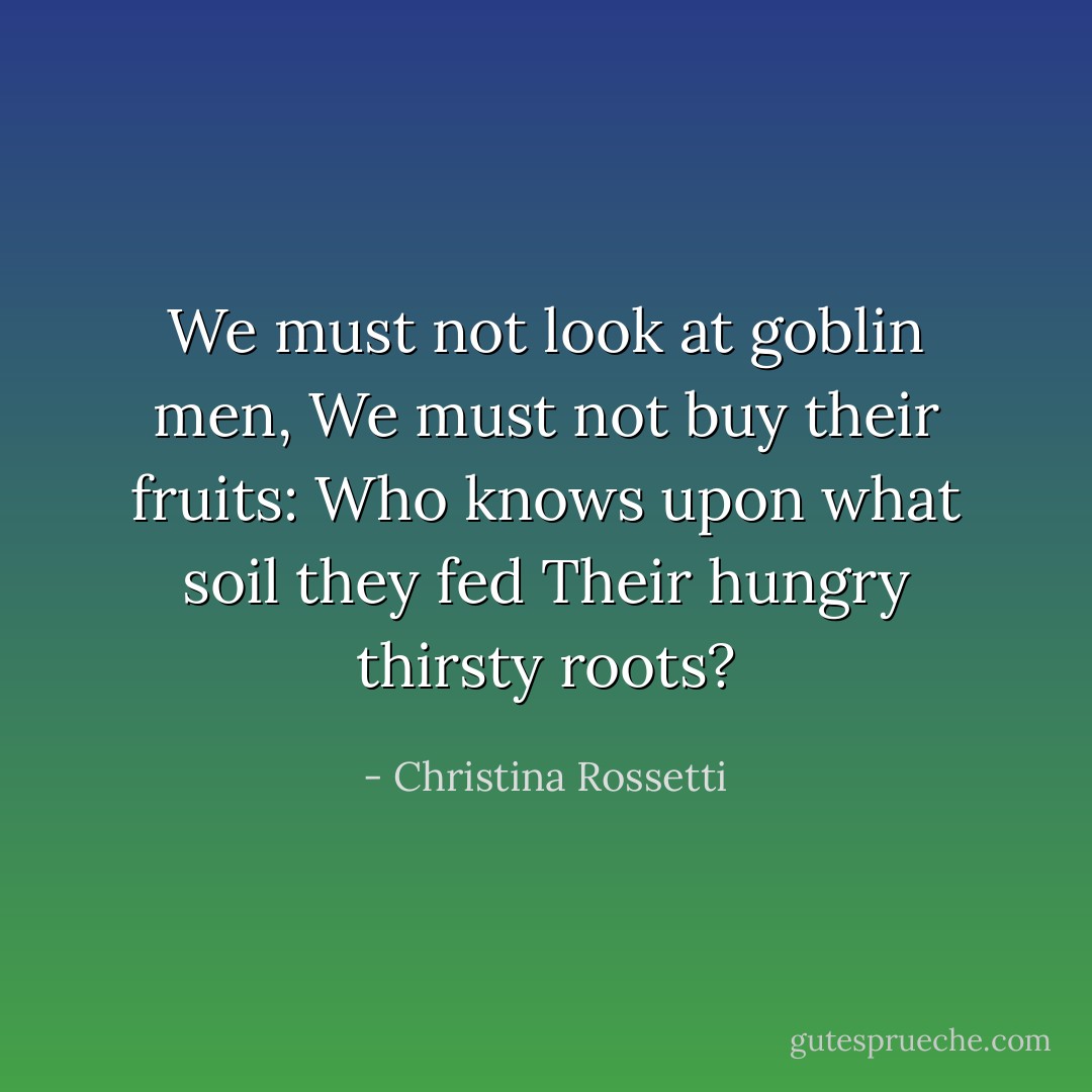 We must not look at goblin men,<br />We must not buy their fruits:<br />Who knows upon what soil they fed<br />Their hungry thirsty roots? - Christina Rossetti