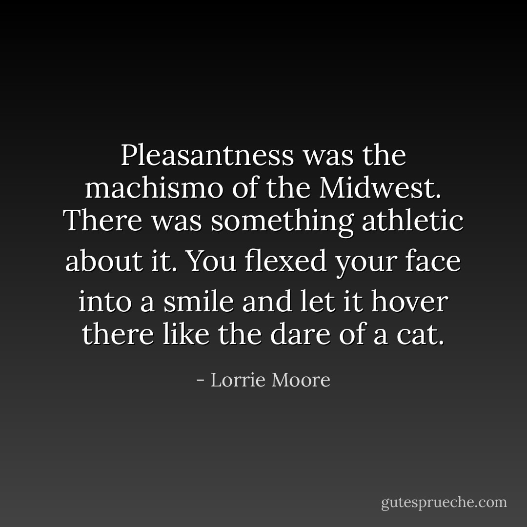 Pleasantness was the machismo of the Midwest. There was something athletic about it. You flexed your face into a smile and let it hover there like the dare of a cat. - Lorrie Moore