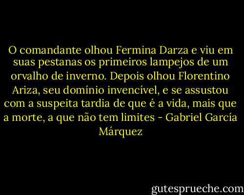 O comandante olhou Fermina Darza e viu em suas pestanas os primeiros lampejos de um orvalho de inverno. Depois olhou Florentino Ariza, seu domínio invencível, e se assustou com a suspeita tardia de que é a vida, mais que a morte, a que não tem limites - Gabriel García Márquez