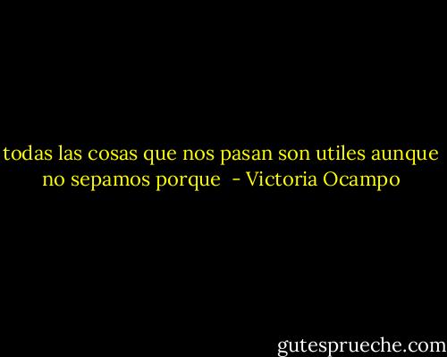 todas las cosas que nos pasan son utiles aunque no sepamos porque  - Victoria Ocampo