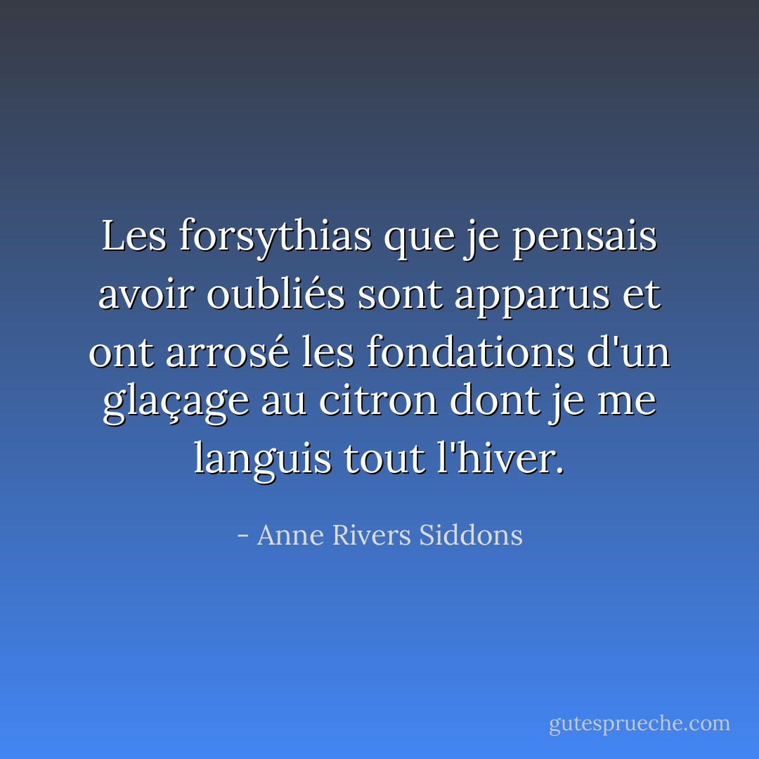 Les forsythias que je pensais avoir oubliés sont apparus et ont arrosé les fondations d'un glaçage au citron dont je me languis tout l'hiver. - Anne Rivers Siddons