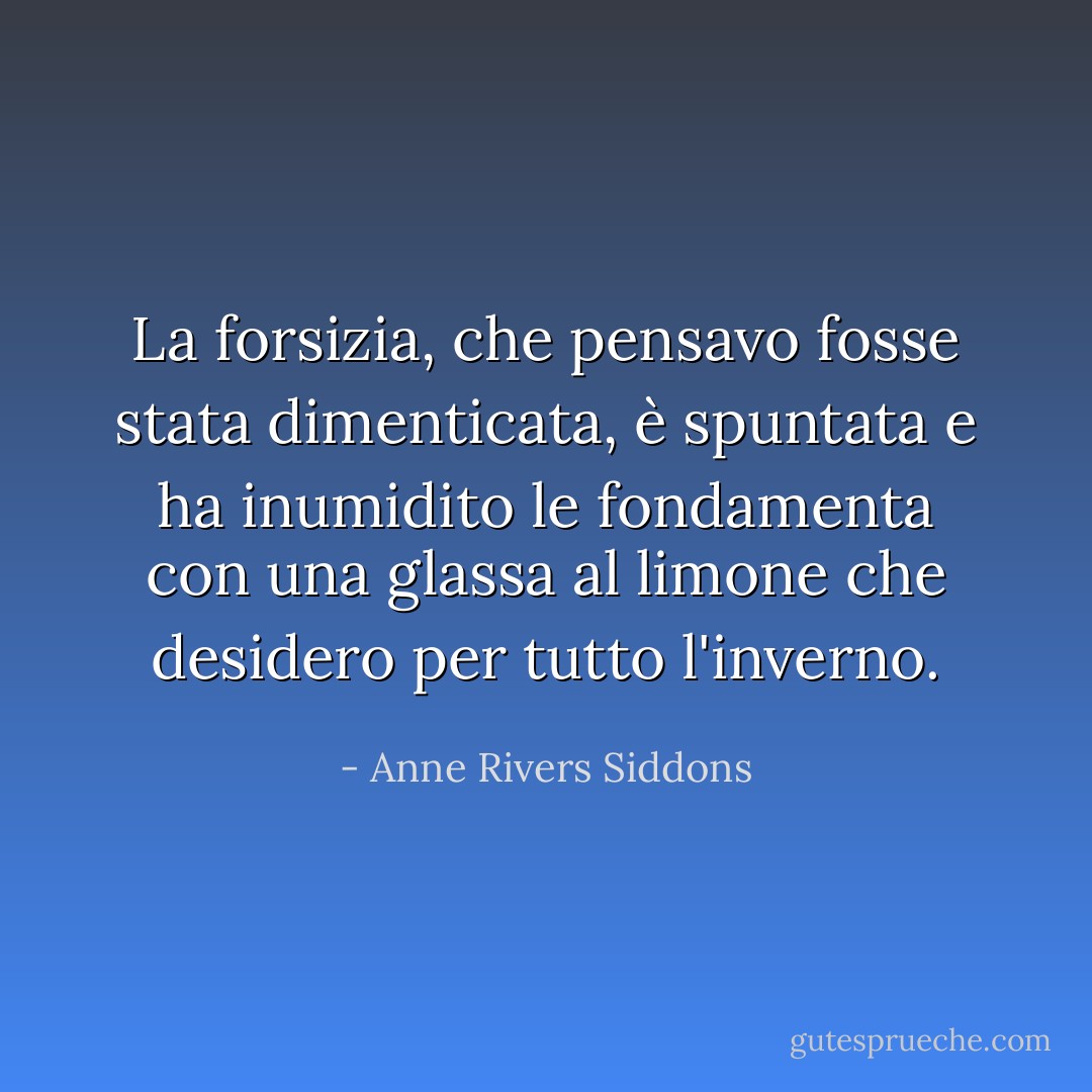 La forsizia, che pensavo fosse stata dimenticata, è spuntata e ha inumidito le fondamenta con una glassa al limone che desidero per tutto l'inverno. - Anne Rivers Siddons